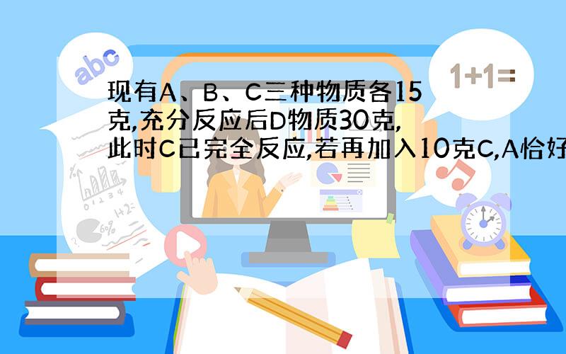 现有A、B、C三种物质各15克,充分反应后D物质30克,此时C已完全反应,若再加入10克C,A恰好完全反应