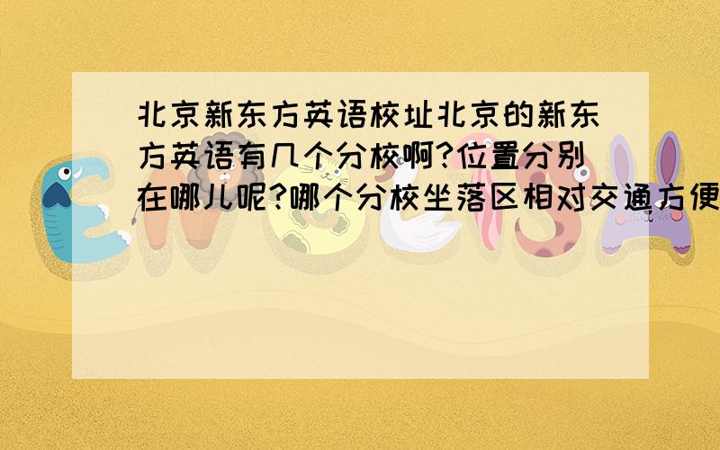 北京新东方英语校址北京的新东方英语有几个分校啊?位置分别在哪儿呢?哪个分校坐落区相对交通方便、租住安全啊?