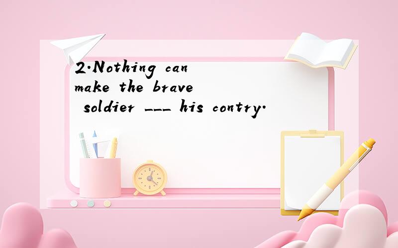 2.Nothing can make the brave soldier ___ his contry.