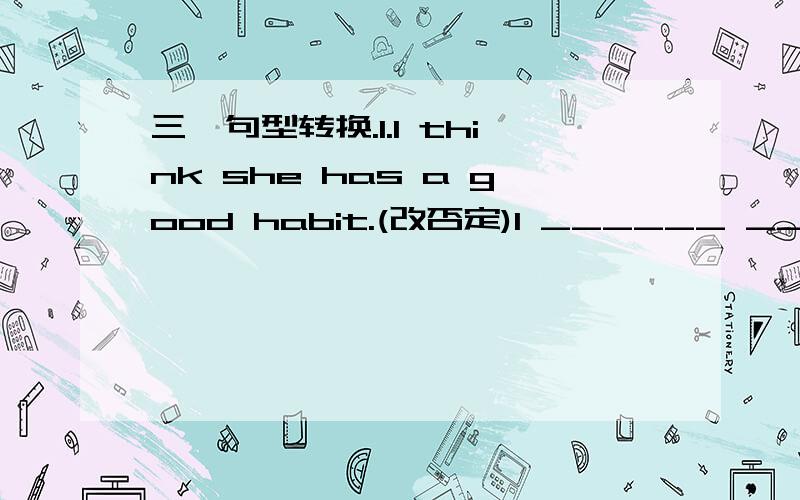 三、句型转换.1.I think she has a good habit.(改否定)I ______ _______