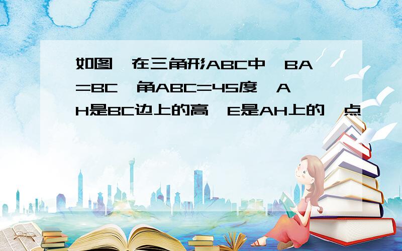 如图,在三角形ABC中,BA=BC,角ABC=45度,AH是BC边上的高,E是AH上的一点,