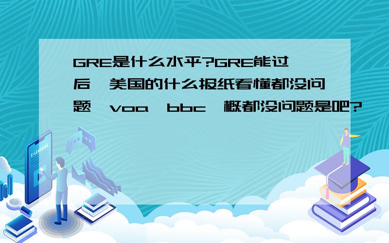 GRE是什么水平?GRE能过后,美国的什么报纸看懂都没问题,voa,bbc一概都没问题是吧?