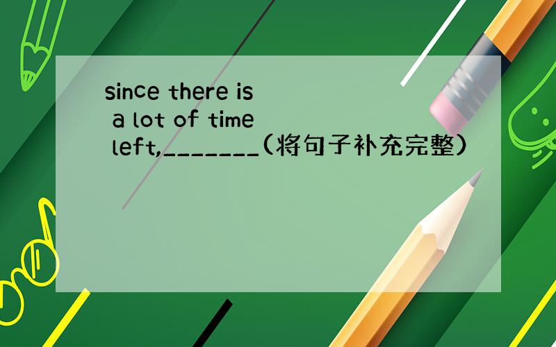 since there is a lot of time left,_______(将句子补充完整）