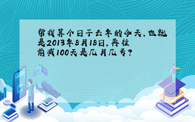 帮我算个日子去年的今天,也就是2013年8月18日,再往前减100天是几月几号?