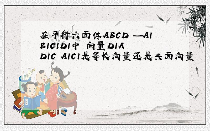 在平行六面体ABCD —A1B1C1D1中 向量D1A D1C A1C1是等长向量还是共面向量