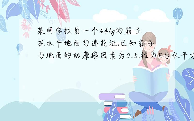 某同学拉着一个44kg的箱子在水平地面匀速前进,已知箱子与地面的动摩擦因素为0.5,拉力F与水平方向的夹...