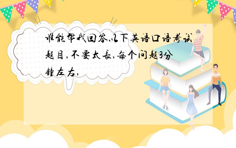 谁能帮我回答以下英语口语考试题目,不要太长,每个问题3分钟左右,