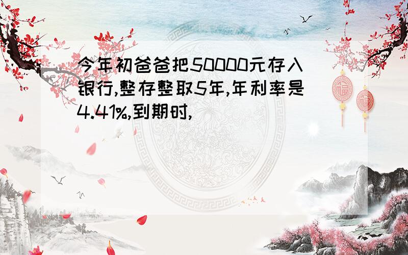 今年初爸爸把50000元存入银行,整存整取5年,年利率是4.41%,到期时,