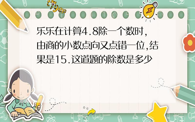 乐乐在计算4.8除一个数时,由商的小数点向又点错一位,结果是15.这道题的除数是多少