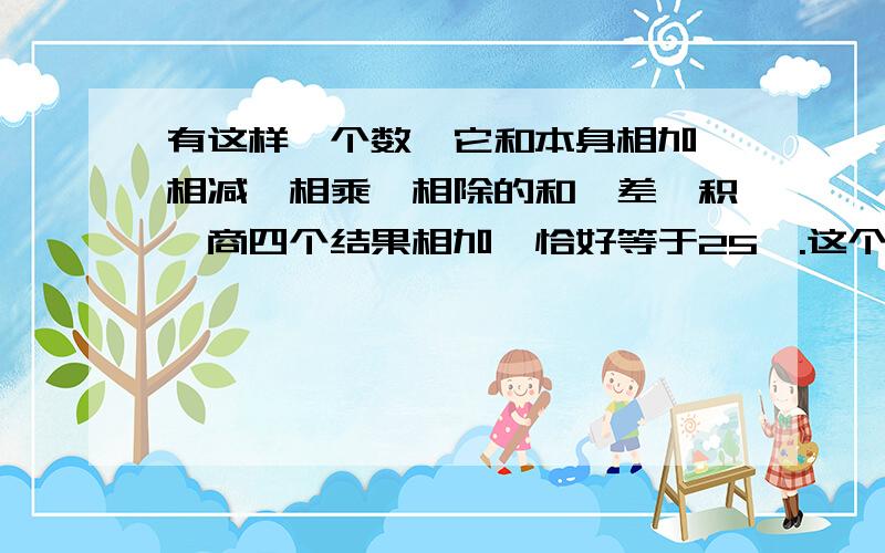 有这样一个数,它和本身相加、相减、相乘、相除的和、差、积、商四个结果相加,恰好等于25,.这个数是几?