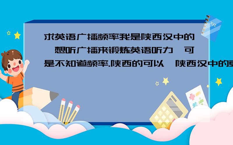 求英语广播频率我是陕西汉中的,想听广播来锻炼英语听力,可是不知道频率.陕西的可以,陕西汉中的更好.上大学不容易啊!