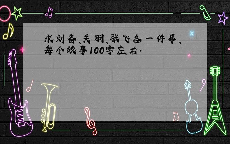 求刘备、关羽、张飞各一件事、每个故事100字左右.