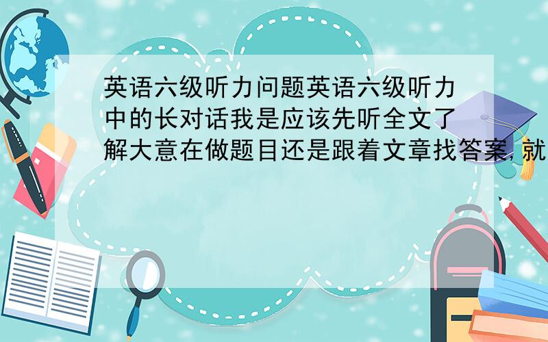 英语六级听力问题英语六级听力中的长对话我是应该先听全文了解大意在做题目还是跟着文章找答案,就是听到哪个选哪个.因为有时听