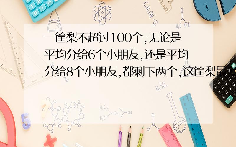 一筐梨不超过100个,无论是平均分给6个小朋友,还是平均分给8个小朋友,都剩下两个,这筐梨最多一批多少个