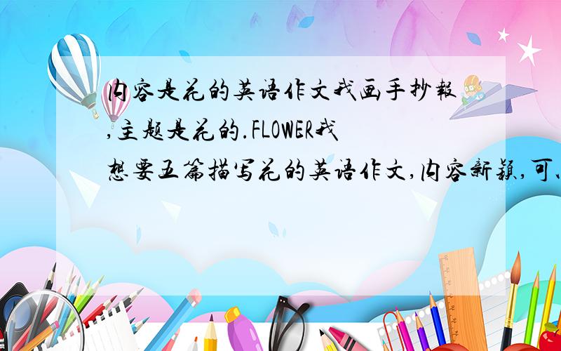 内容是花的英语作文我画手抄报,主题是花的.FLOWER我想要五篇描写花的英语作文,内容新颖,可以描写一下花的气味,形状,