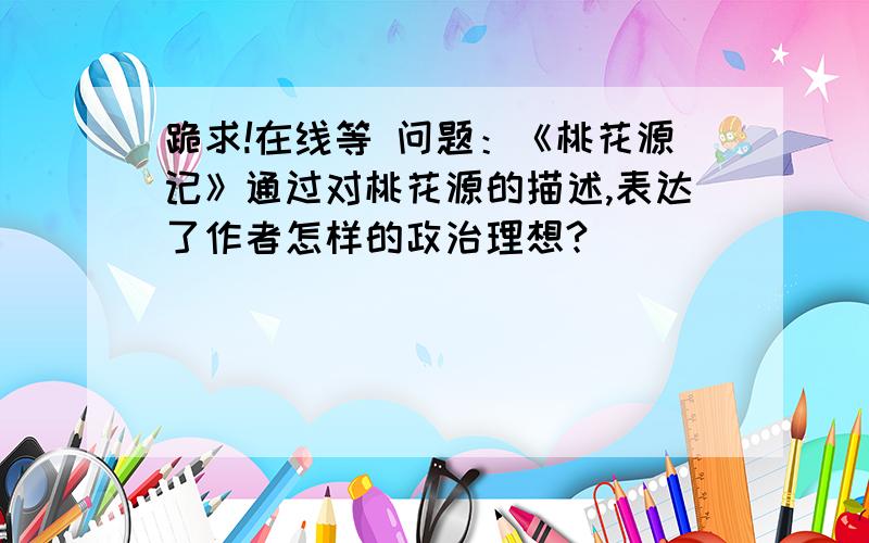 跪求!在线等 问题：《桃花源记》通过对桃花源的描述,表达了作者怎样的政治理想?