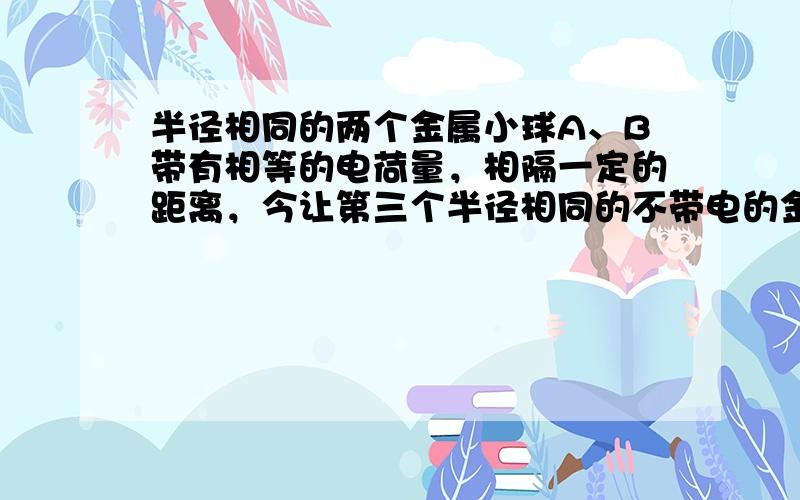 半径相同的两个金属小球A、B带有相等的电荷量，相隔一定的距离，今让第三个半径相同的不带电的金属小球先后与A、B接触后移开