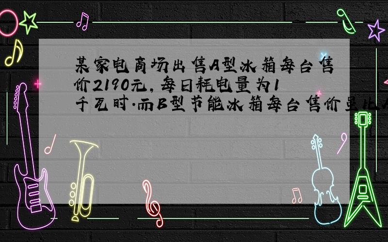 某家电商场出售A型冰箱每台售价2190元,每日耗电量为1千瓦时.而B型节能冰箱每台售价虽比A型冰箱横跨10%,但每日耗电