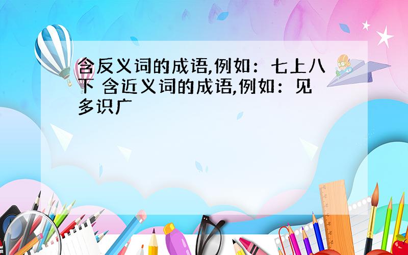 含反义词的成语,例如：七上八下 含近义词的成语,例如：见多识广