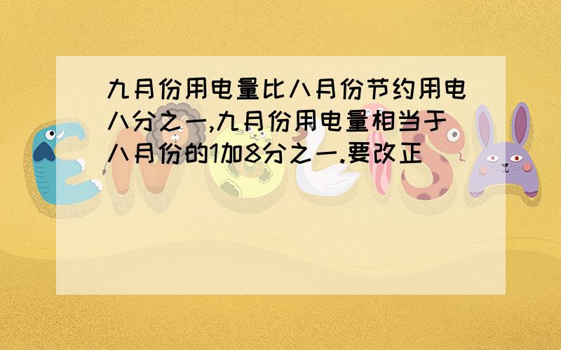 九月份用电量比八月份节约用电八分之一,九月份用电量相当于八月份的1加8分之一.要改正