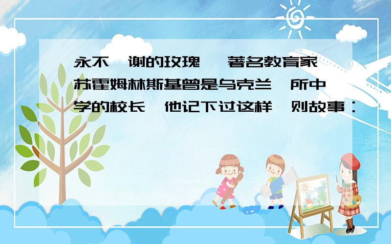 永不凋谢的玫瑰 　著名教育家苏霍姆林斯基曾是乌克兰一所中学的校长,他记下过这样一则故事：　　校园的花房里开出了一朵最大的