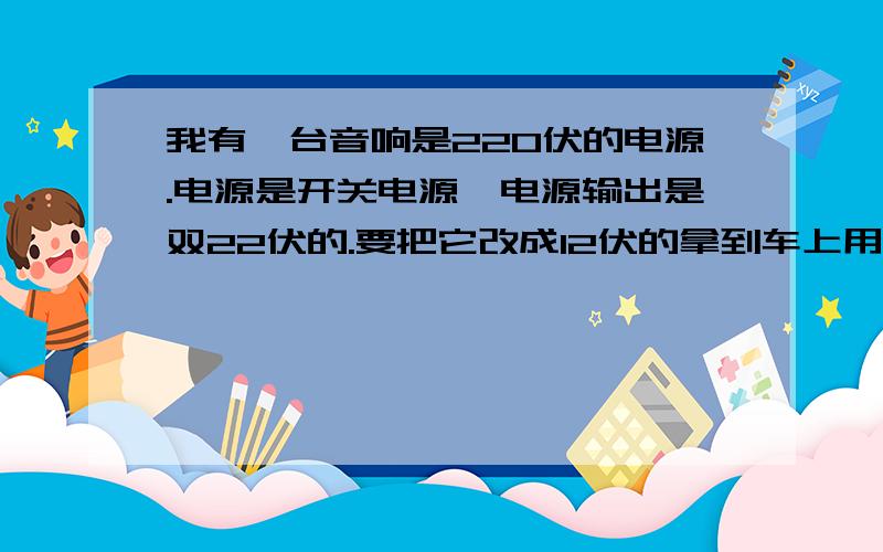 我有一台音响是220伏的电源.电源是开关电源,电源输出是双22伏的.要把它改成12伏的拿到车上用.请问怎么改?