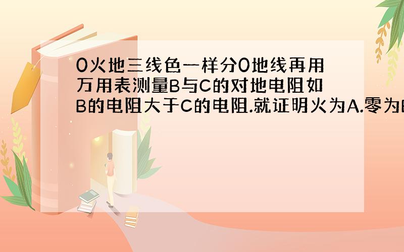 0火地三线色一样分0地线再用万用表测量B与C的对地电阻如B的电阻大于C的电阻.就证明火为A.零为B.