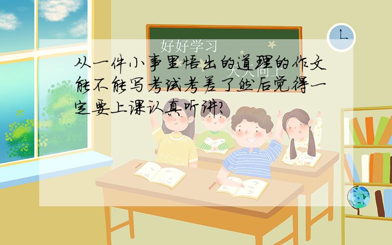 从一件小事里悟出的道理的作文能不能写考试考差了然后觉得一定要上课认真听讲?