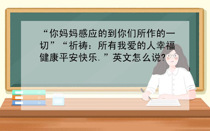 “你妈妈感应的到你们所作的一切”“祈祷：所有我爱的人幸福健康平安快乐.”英文怎么说?