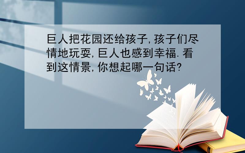 巨人把花园还给孩子,孩子们尽情地玩耍,巨人也感到幸福.看到这情景,你想起哪一句话?