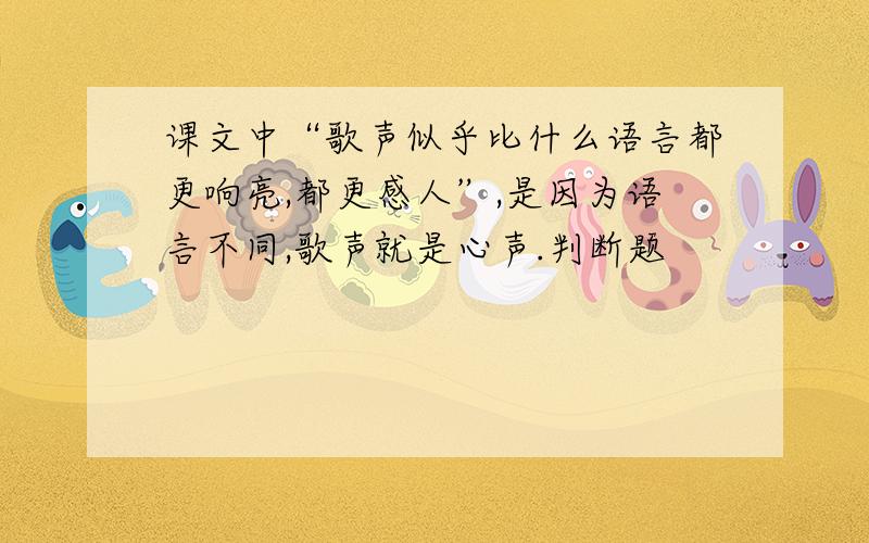 课文中“歌声似乎比什么语言都更响亮,都更感人”,是因为语言不同,歌声就是心声.判断题