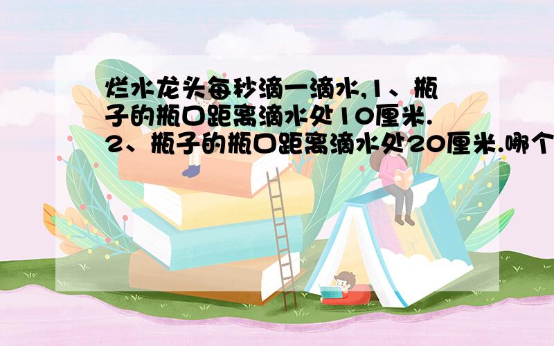 烂水龙头每秒滴一滴水,1、瓶子的瓶口距离滴水处10厘米.2、瓶子的瓶口距离滴水处20厘米.哪个接的快些?