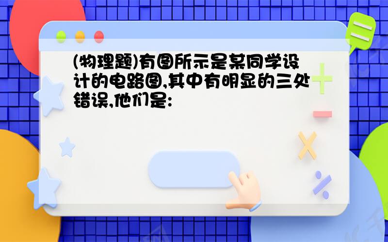 (物理题)有图所示是某同学设计的电路图,其中有明显的三处错误,他们是: