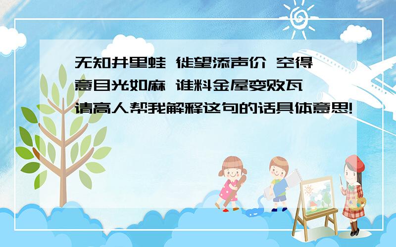 无知井里蛙 徙望添声价 空得意目光如麻 谁料金屋变败瓦 请高人帮我解释这句的话具体意思!