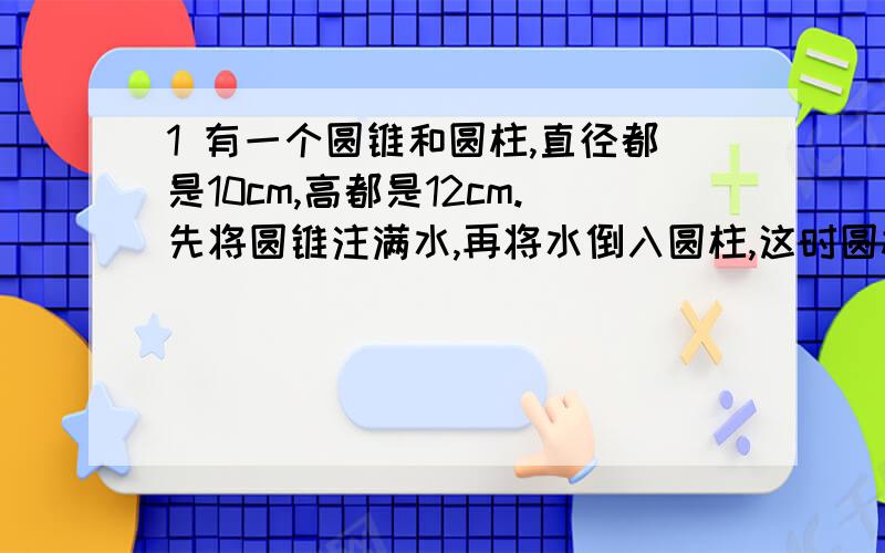 1 有一个圆锥和圆柱,直径都是10cm,高都是12cm.先将圆锥注满水,再将水倒入圆柱,这时圆柱中的水有多高?2 工人叔