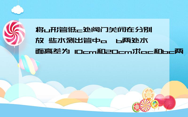 将u形管低c处阀门关闭在分别放 些水测出管中a,b两处水面高差为 10cm和20cm求ac和bc两