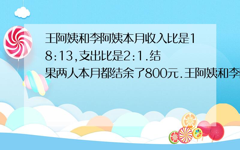 王阿姨和李阿姨本月收入比是18:13,支出比是2:1.结果两人本月都结余了800元.王阿姨和李阿