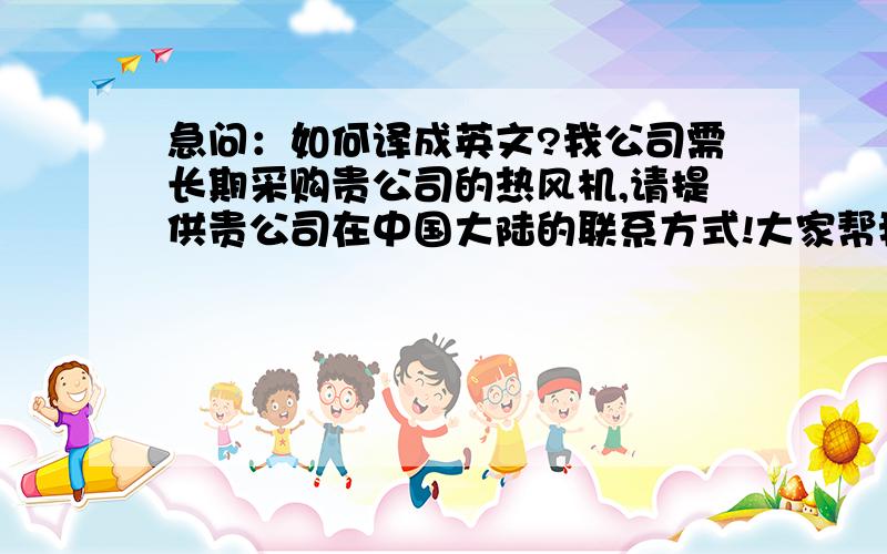 急问：如何译成英文?我公司需长期采购贵公司的热风机,请提供贵公司在中国大陆的联系方式!大家帮我把上面这句话译成英文.