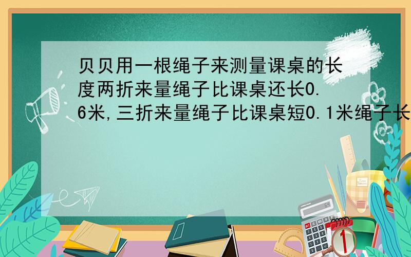 贝贝用一根绳子来测量课桌的长度两折来量绳子比课桌还长0.6米,三折来量绳子比课桌短0.1米绳子长多少米用方程解.