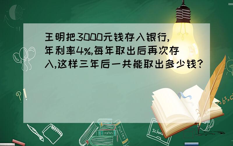 王明把3000元钱存入银行,年利率4%,每年取出后再次存入,这样三年后一共能取出多少钱?