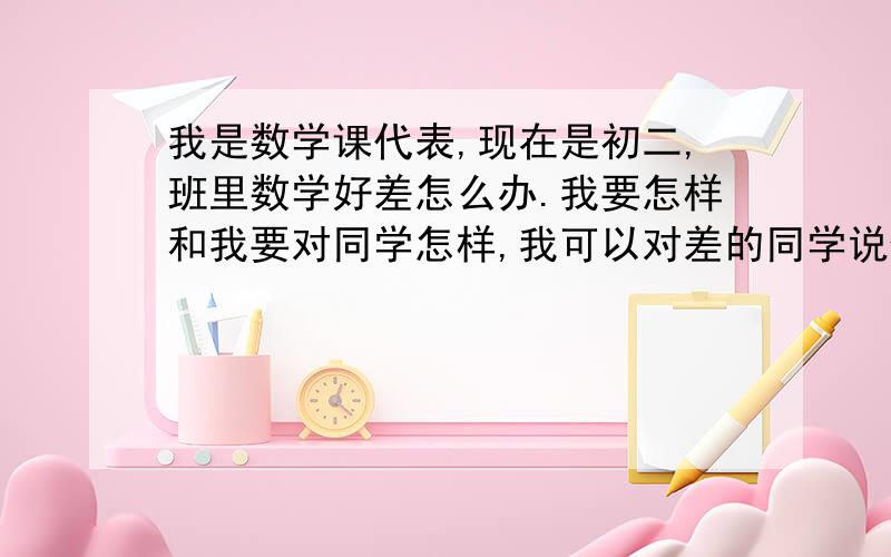 我是数学课代表,现在是初二,班里数学好差怎么办.我要怎样和我要对同学怎样,我可以对差的同学说什么.求详细回答.（数学老师