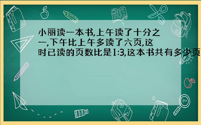 小丽读一本书,上午读了十分之一,下午比上午多读了六页,这时已读的页数比是1:3,这本书共有多少页?