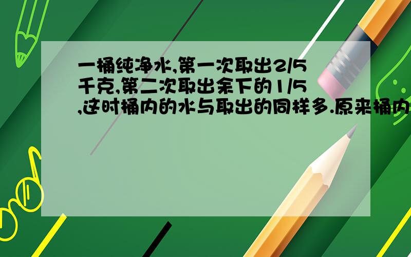 一桶纯净水,第一次取出2/5千克,第二次取出余下的1/5,这时桶内的水与取出的同样多.原来桶内有纯净水（