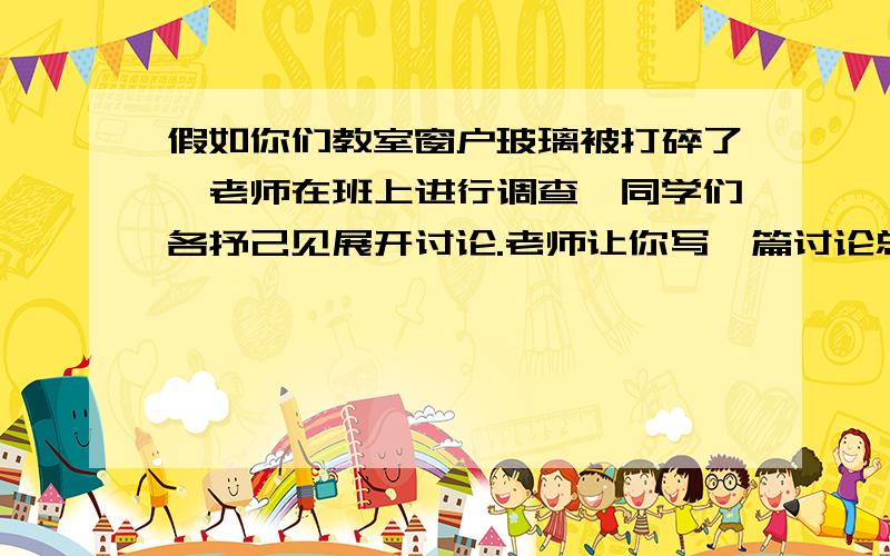 假如你们教室窗户玻璃被打碎了,老师在班上进行调查,同学们各抒己见展开讨论.老师让你写一篇讨论总结,试着将同学们或老师的意