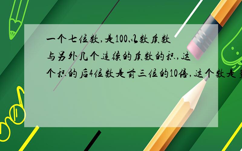 一个七位数,是100以数质数与另外几个连续的质数的积,这个积的后4位数是前三位的10倍,这个数是多少