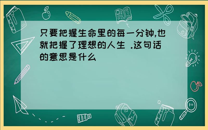 只要把握生命里的每一分钟,也就把握了理想的人生 .这句话的意思是什么