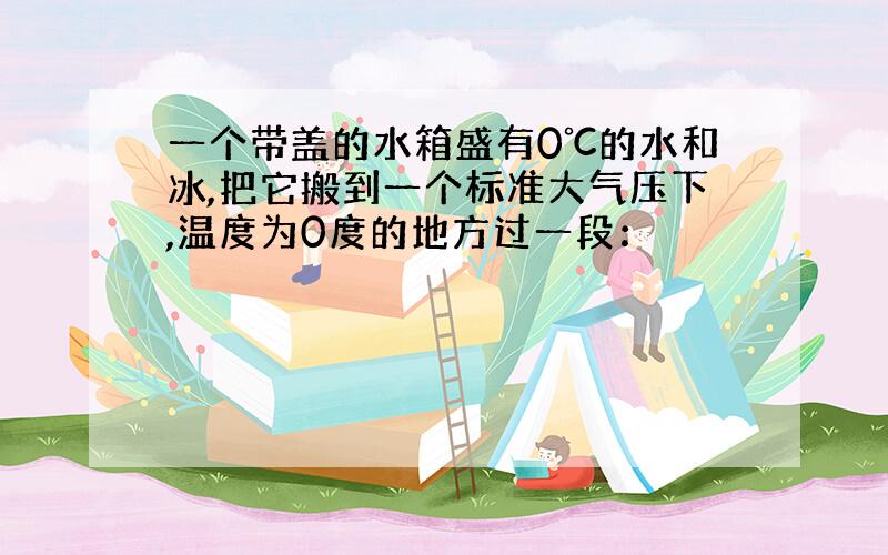 一个带盖的水箱盛有0℃的水和冰,把它搬到一个标准大气压下,温度为0度的地方过一段：