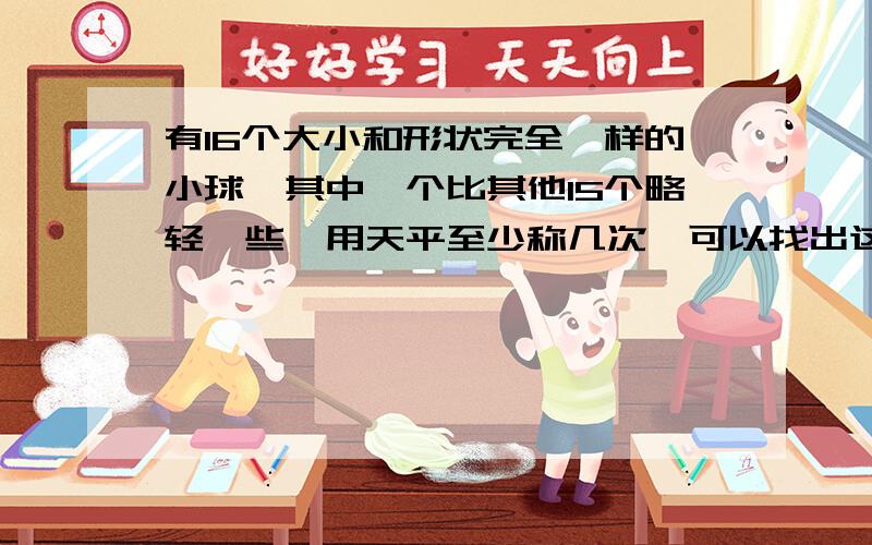 有16个大小和形状完全一样的小球,其中一个比其他15个略轻一些,用天平至少称几次,可以找出这个轻球?