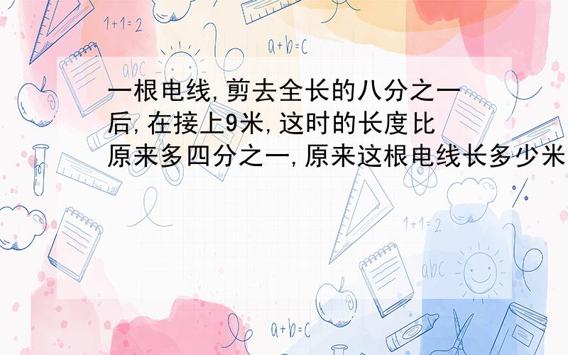 一根电线,剪去全长的八分之一后,在接上9米,这时的长度比原来多四分之一,原来这根电线长多少米?