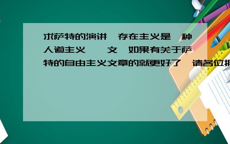 求萨特的演讲《存在主义是一种人道主义》一文,如果有关于萨特的自由主义文章的就更好了,请各位拥有者尽快回富,